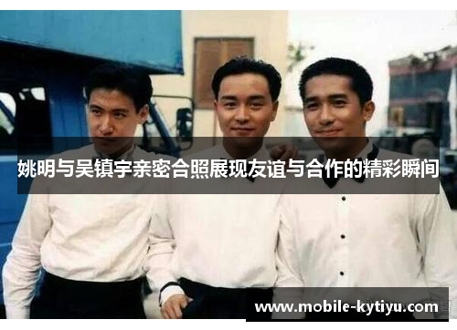 姚明与吴镇宇亲密合照展现友谊与合作的精彩瞬间